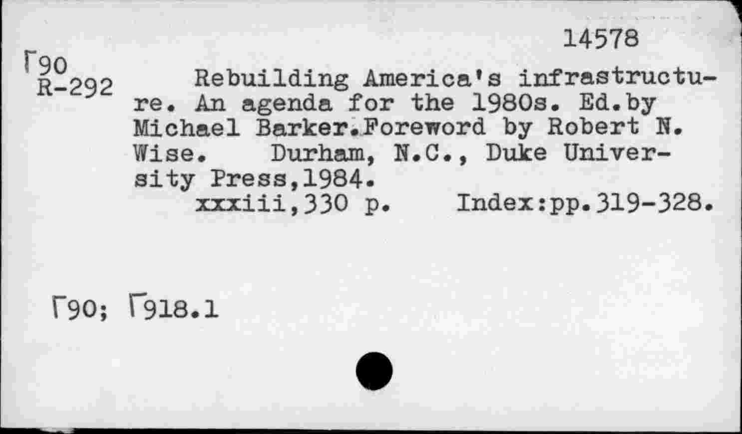 ﻿rso
R-292
14578
Rebuilding America’s infrastructure. An agenda for the 1980s. Ed. byMichael Barker.Foreword by Robert N. Wise. Durham, N.C., Duke University Press,1984.
xxxiii,33O p. Index:pp.319-328.
f90; T918.1